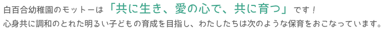 白百合幼稚園のモットーは「共に生き 愛の心で 共に育つ」です!心身共に調和のとれた明るい子どもの育成を目指し、わたしたちは次のような保育をおこなっています。